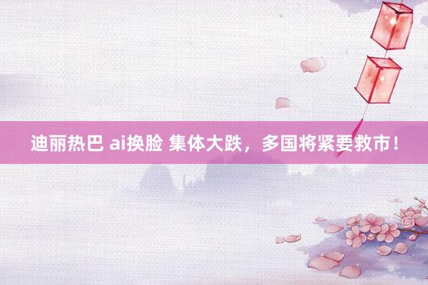 迪丽热巴 ai换脸 集体大跌，多国将紧要救市！