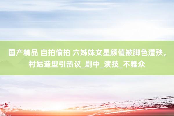国产精品 自拍偷拍 六姊妹女星颜值被脚色遭殃，村姑造型引热议_剧中_演技_不雅众