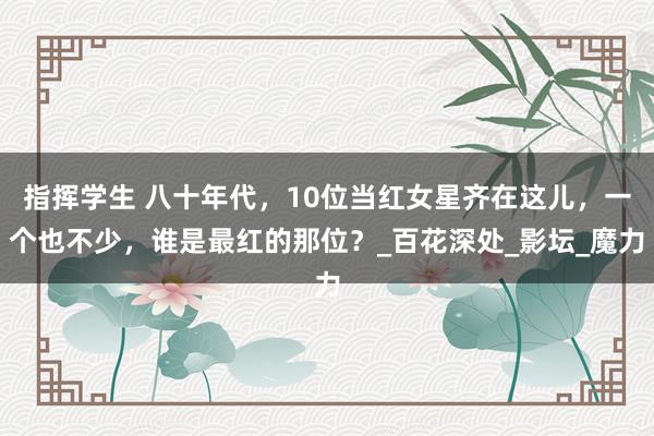 指挥学生 八十年代，10位当红女星齐在这儿，一个也不少，谁是最红的那位？_百花深处_影坛_魔力