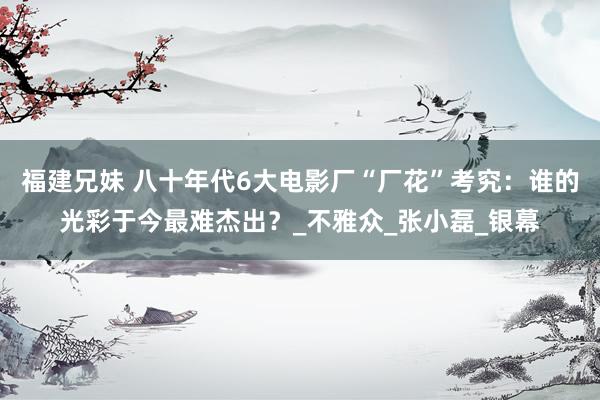 福建兄妹 八十年代6大电影厂“厂花”考究：谁的光彩于今最难杰出？_不雅众_张小磊_银幕