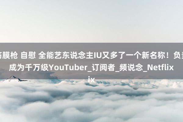 筋膜枪 自慰 全能艺东说念主IU又多了一个新名称！负责成为千万级YouTuber_订阅者_频说念_Netflix