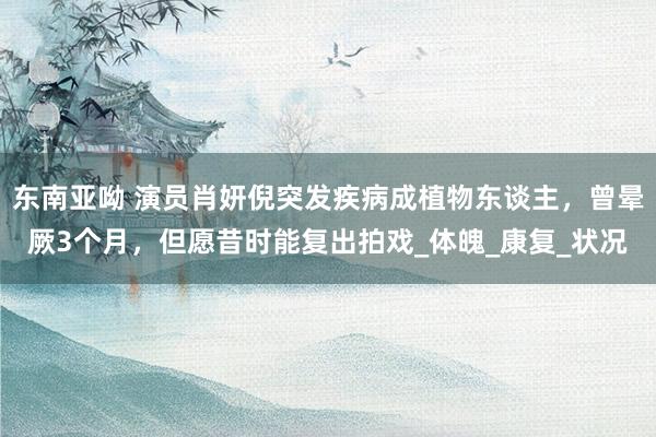 东南亚呦 演员肖妍倪突发疾病成植物东谈主，曾晕厥3个月，但愿昔时能复出拍戏_体魄_康复_状况