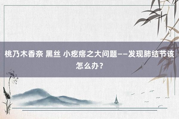 桃乃木香奈 黑丝 小疙瘩之大问题——发现肺结节该怎么办？