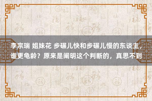 李宗瑞 姐妹花 步碾儿快和步碾儿慢的东谈主，谁更龟龄？原来是阐明这个判断的，真思不到