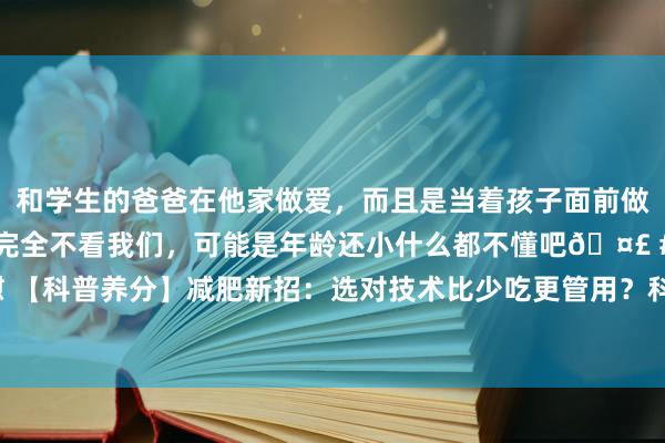 和学生的爸爸在他家做爱，而且是当着孩子面前做爱，太刺激了，孩子完全不看我们，可能是年龄还小什么都不懂吧🤣 #同城 #文爱 #自慰 【科普养分】减肥新招：选对技术比少吃更管用？科学数据帮你逃避减肥路上的“技术陷坑“！