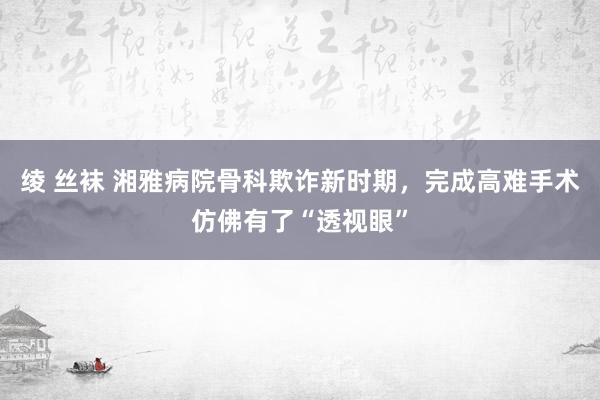 绫 丝袜 湘雅病院骨科欺诈新时期，完成高难手术仿佛有了“透视眼”