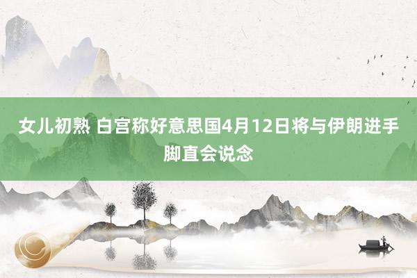 女儿初熟 白宫称好意思国4月12日将与伊朗进手脚直会说念