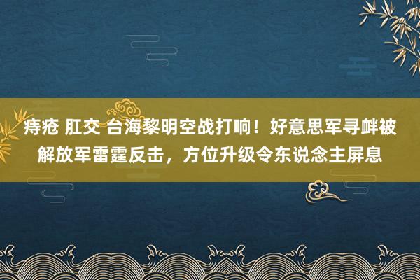 痔疮 肛交 台海黎明空战打响！好意思军寻衅被解放军雷霆反击，方位升级令东说念主屏息