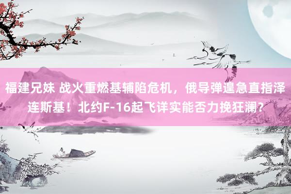 福建兄妹 战火重燃基辅陷危机，俄导弹遑急直指泽连斯基！北约F-16起飞详实能否力挽狂澜？