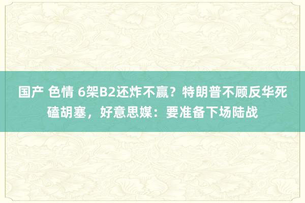 国产 色情 6架B2还炸不赢？特朗普不顾反华死磕胡塞，好意思媒：要准备下场陆战