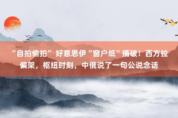 “自拍偷拍” 好意思伊“窗户纸”捅破！西方拉偏架，枢纽时刻，中俄说了一句公说念话