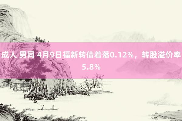 成人 男同 4月9日福新转债着落0.12%，转股溢价率5.8%