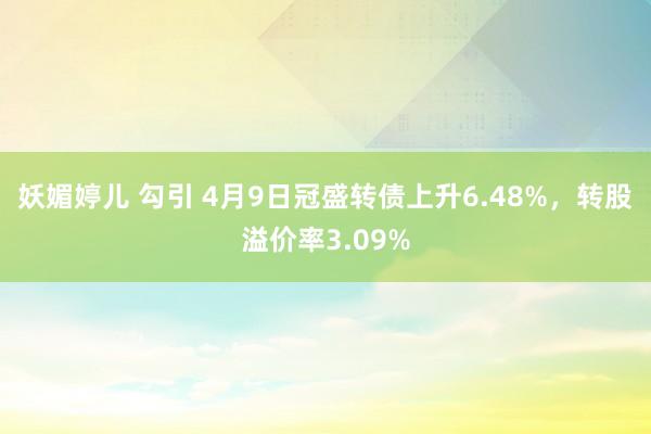 妖媚婷儿 勾引 4月9日冠盛转债上升6.48%，转股溢价率3.09%