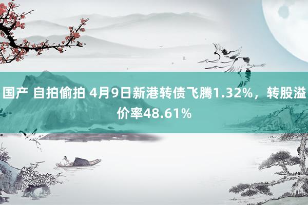 国产 自拍偷拍 4月9日新港转债飞腾1.32%，转股溢价率48.61%
