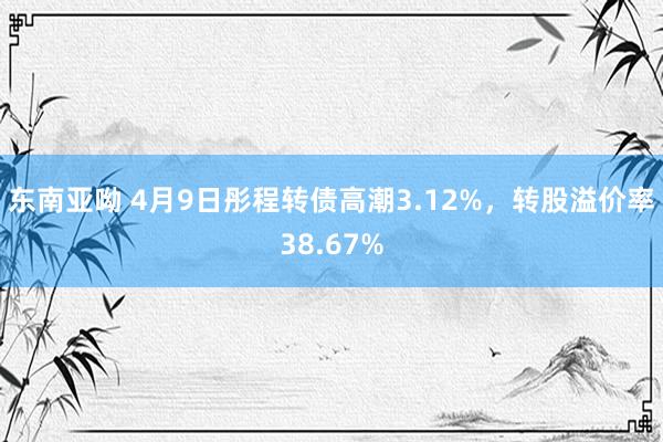 东南亚呦 4月9日彤程转债高潮3.12%，转股溢价率38.67%