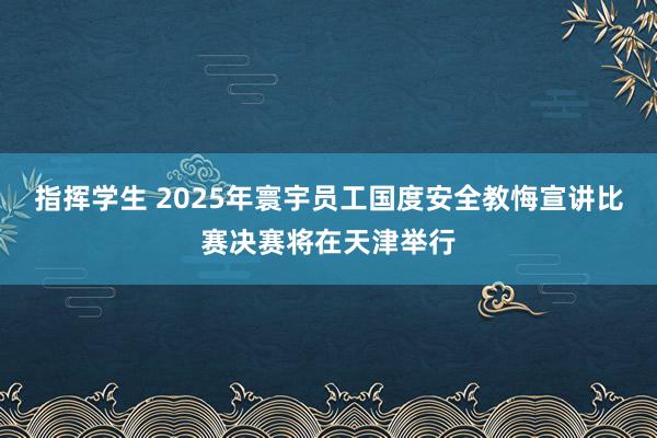 指挥学生 2025年寰宇员工国度安全教悔宣讲比赛决赛将在天津举行