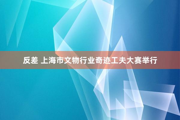 反差 上海市文物行业奇迹工夫大赛举行