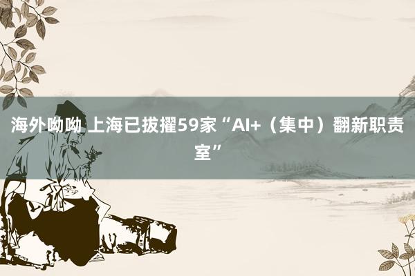海外呦呦 上海已拔擢59家“AI+（集中）翻新职责室”