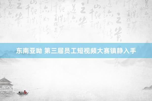 东南亚呦 第三届员工短视频大赛镇静入手