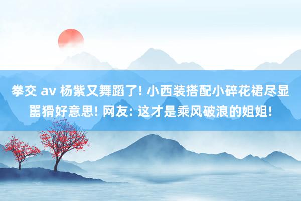 拳交 av 杨紫又舞蹈了! 小西装搭配小碎花裙尽显嚚猾好意思! 网友: 这才是乘风破浪的姐姐!