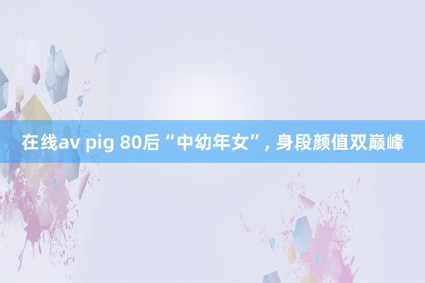 在线av pig 80后“中幼年女”， 身段颜值双巅峰