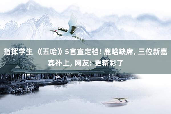 指挥学生 《五哈》5官宣定档! 鹿晗缺席， 三位新嘉宾补上， 网友: 更精彩了
