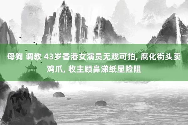 母狗 调教 43岁香港女演员无戏可拍， 腐化街头卖鸡爪， 收主顾鼻涕纸显险阻