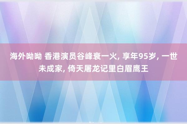 海外呦呦 香港演员谷峰衰一火， 享年95岁， 一世未成家， 倚天屠龙记里白眉鹰王