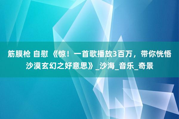 筋膜枪 自慰 《惊！一首歌播放3百万，带你恍悟沙漠玄幻之好意思》_沙海_音乐_奇景