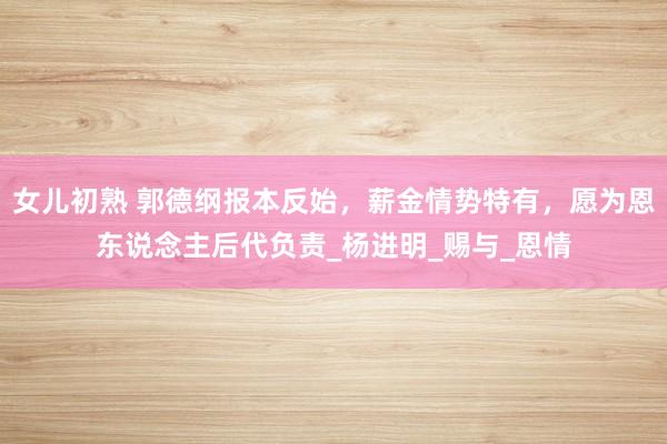 女儿初熟 郭德纲报本反始，薪金情势特有，愿为恩东说念主后代负责_杨进明_赐与_恩情