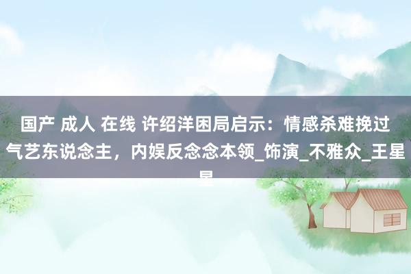 国产 成人 在线 许绍洋困局启示：情感杀难挽过气艺东说念主，内娱反念念本领_饰演_不雅众_王星