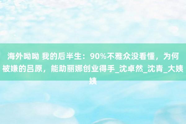海外呦呦 我的后半生：90%不雅众没看懂，为何被嫌的吕原，能助丽娜创业得手_沈卓然_沈青_大姨