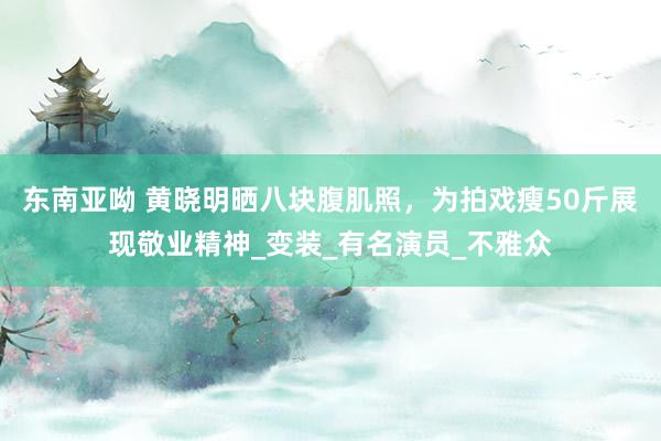 东南亚呦 黄晓明晒八块腹肌照，为拍戏瘦50斤展现敬业精神_变装_有名演员_不雅众
