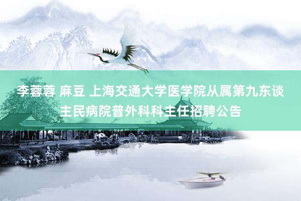 李蓉蓉 麻豆 上海交通大学医学院从属第九东谈主民病院普外科科主任招聘公告
