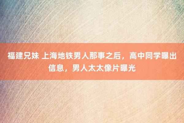 福建兄妹 上海地铁男人那事之后，高中同学曝出信息，男人太太像片曝光