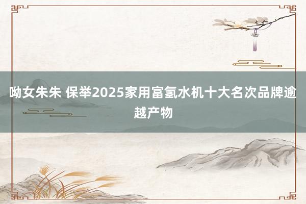 呦女朱朱 保举2025家用富氢水机十大名次品牌逾越产物