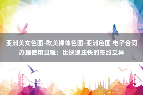 亚洲美女色图-欧美裸体色图-亚洲色图 电子合同办理使用过程：比快递还快的签约立异