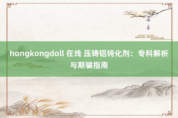 hongkongdoll 在线 压铸铝钝化剂：专科解析与期骗指南