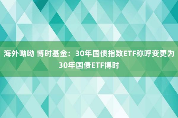 海外呦呦 博时基金：30年国债指数ETF称呼变更为30年国债ETF博时