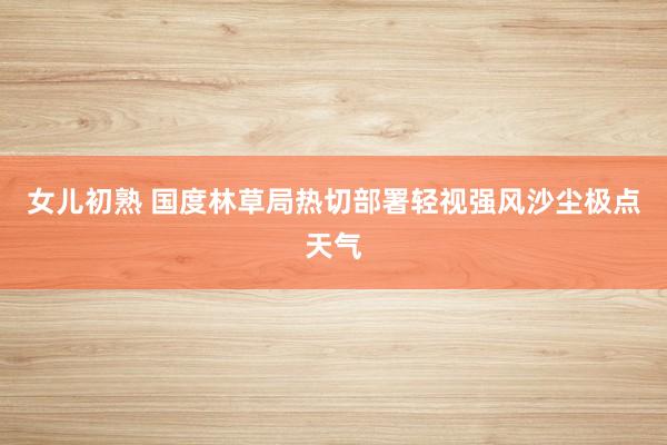 女儿初熟 国度林草局热切部署轻视强风沙尘极点天气