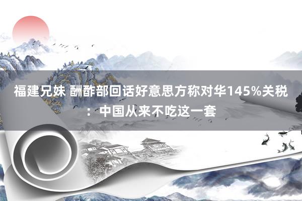 福建兄妹 酬酢部回话好意思方称对华145%关税：中国从来不吃这一套