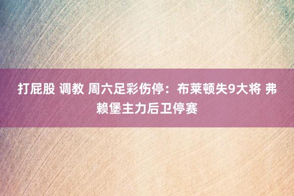 打屁股 调教 周六足彩伤停：布莱顿失9大将 弗赖堡主力后卫停赛