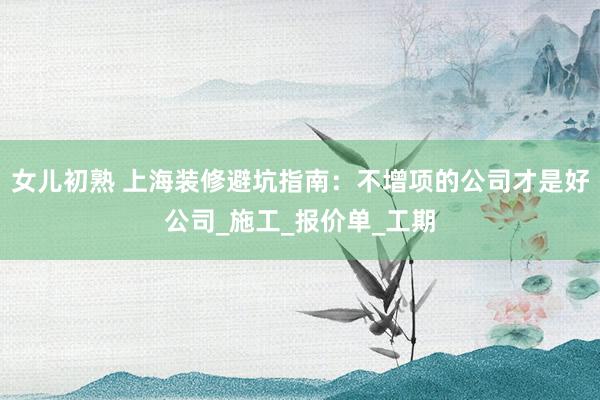 女儿初熟 上海装修避坑指南：不增项的公司才是好公司_施工_报价单_工期