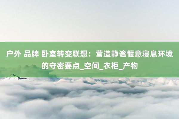 户外 品牌 卧室转变联想：营造静谧惬意寝息环境的守密要点_空间_衣柜_产物
