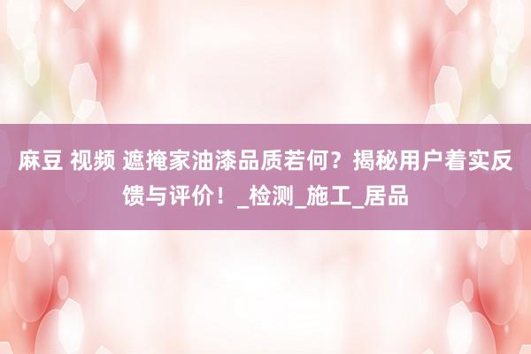麻豆 视频 遮掩家油漆品质若何？揭秘用户着实反馈与评价！_检测_施工_居品