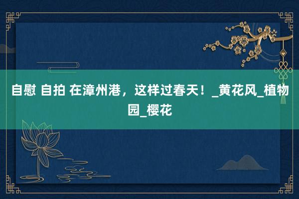 自慰 自拍 在漳州港，这样过春天！_黄花风_植物园_樱花