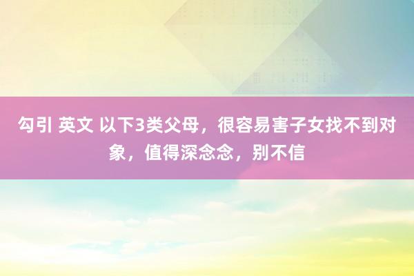 勾引 英文 以下3类父母，很容易害子女找不到对象，值得深念念，别不信