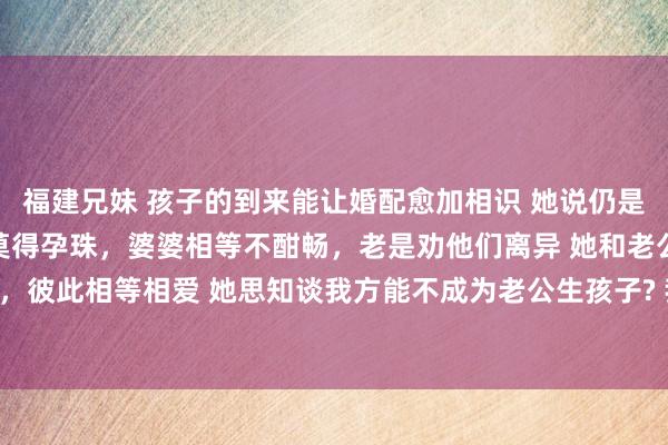 福建兄妹 孩子的到来能让婚配愈加相识 她说仍是和老公成婚2年了 一直莫得孕珠，婆婆相等不酣畅，老是劝他们离异 她和老公是目田恋爱，彼此相等相爱 她思知谈我方能不成为老公生孩子? 我看了她的盘 她是有子女缘的 推运裸露