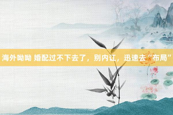 海外呦呦 婚配过不下去了，别内讧，迅速去“布局”