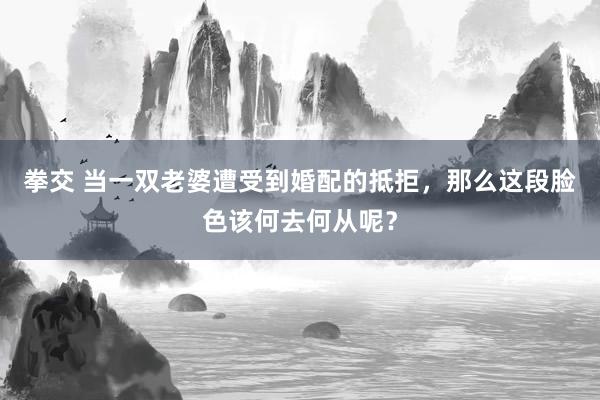 拳交 当一双老婆遭受到婚配的抵拒，那么这段脸色该何去何从呢？